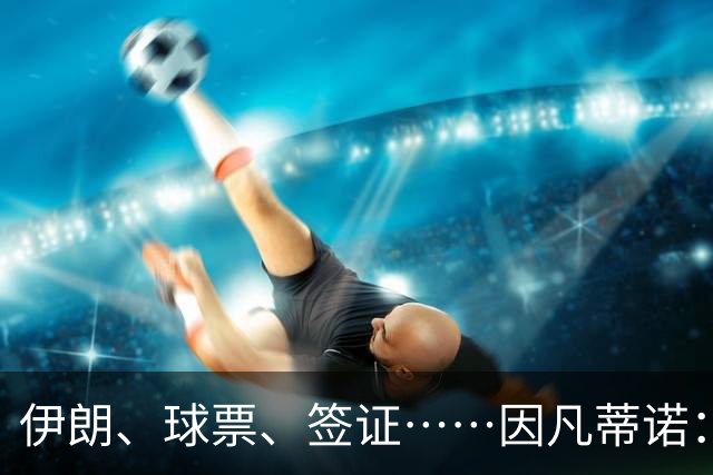 伊朗、球票、签证……因凡蒂诺：还是聊聊足球吧